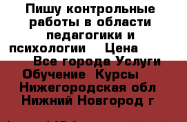 Пишу контрольные работы в области педагогики и психологии. › Цена ­ 300-650 - Все города Услуги » Обучение. Курсы   . Нижегородская обл.,Нижний Новгород г.